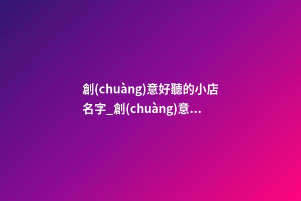 創(chuàng)意好聽的小店名字_創(chuàng)意好聽禮品公司名字大全 好聽大氣禮品公司起名-第1張-公司起名-玄機派